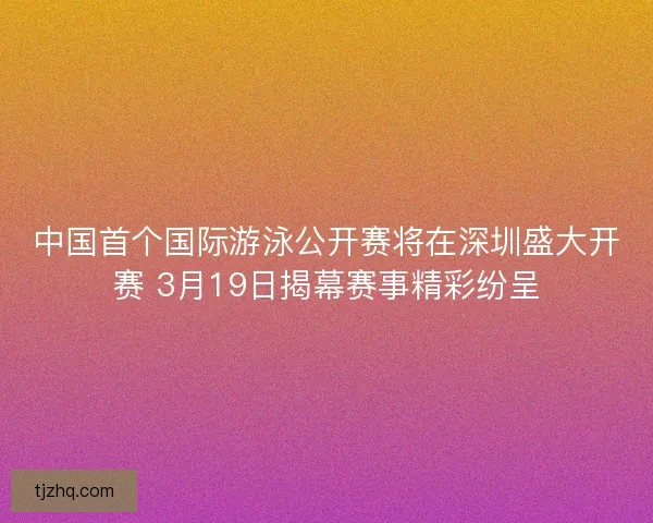 中国首个国际游泳公开赛将在深圳盛大开赛 3月19日揭幕赛事精彩纷呈