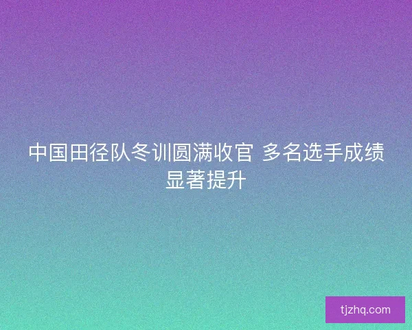 中国田径队冬训圆满收官 多名选手成绩显著提升