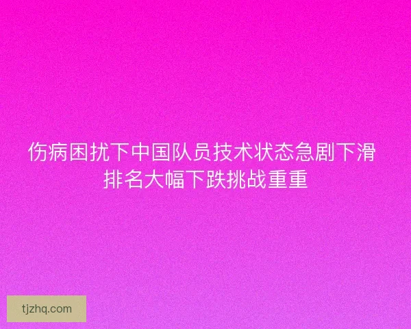 伤病困扰下中国队员技术状态急剧下滑 排名大幅下跌挑战重重
