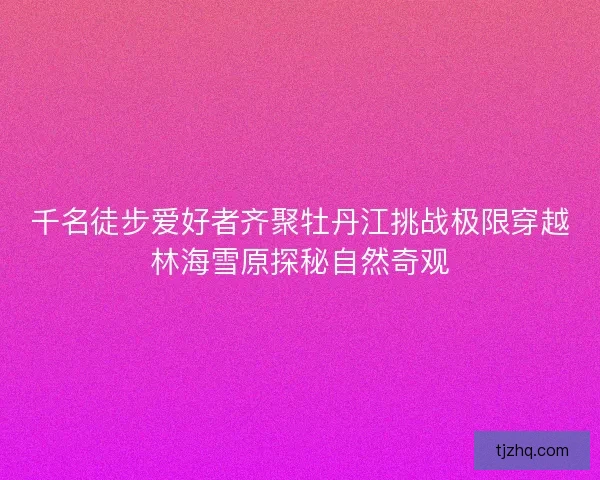 千名徒步爱好者齐聚牡丹江挑战极限穿越林海雪原探秘自然奇观
