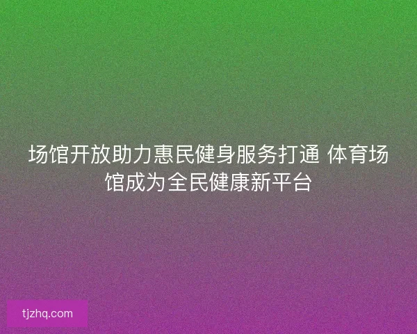 场馆开放助力惠民健身服务打通 体育场馆成为全民健康新平台