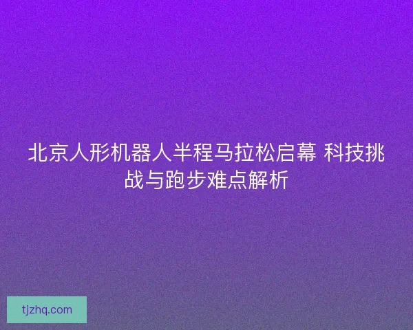 北京人形机器人半程马拉松启幕 科技挑战与跑步难点解析