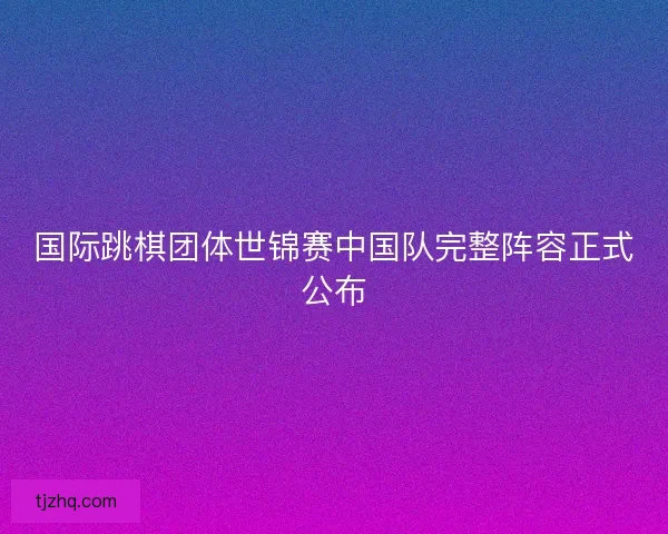 国际跳棋团体世锦赛中国队完整阵容正式公布