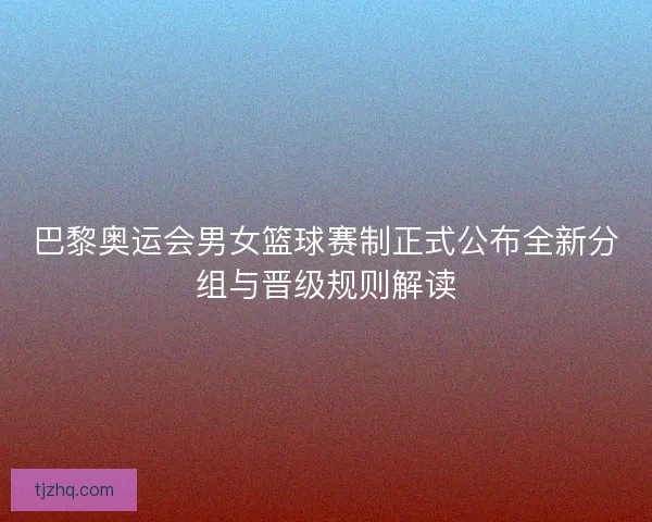 巴黎奥运会男女篮球赛制正式公布全新分组与晋级规则解读