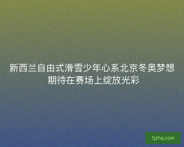 新西兰自由式滑雪少年心系北京冬奥梦想 期待在赛场上绽放光彩