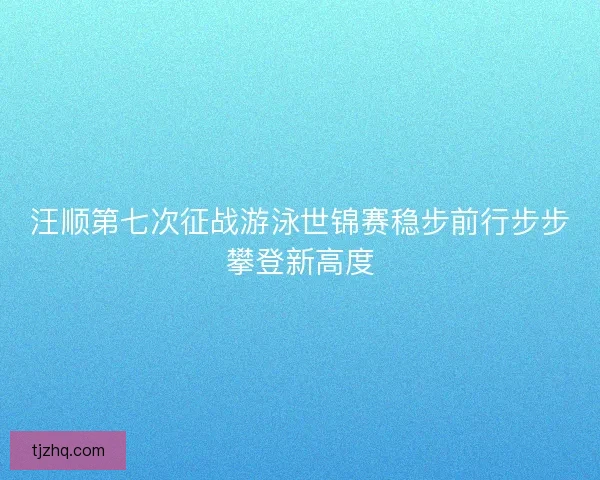 汪顺第七次征战游泳世锦赛稳步前行步步攀登新高度
