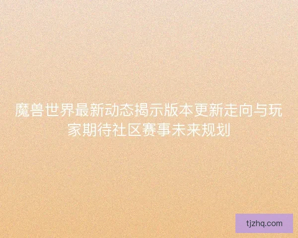 魔兽世界最新动态揭示版本更新走向与玩家期待社区赛事未来规划