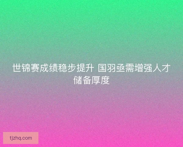 世锦赛成绩稳步提升 国羽亟需增强人才储备厚度