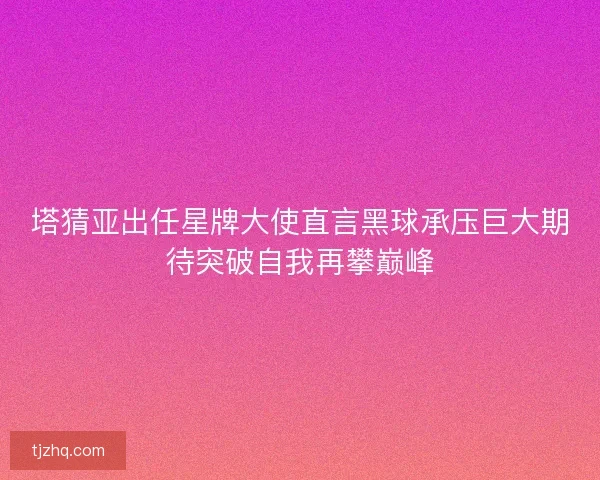 塔猜亚出任星牌大使直言黑球承压巨大期待突破自我再攀巅峰