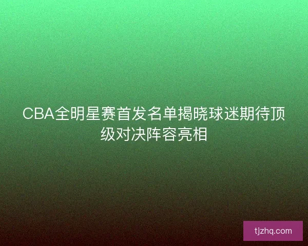 CBA全明星赛首发名单揭晓球迷期待顶级对决阵容亮相