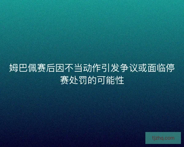 姆巴佩赛后因不当动作引发争议或面临停赛处罚的可能性