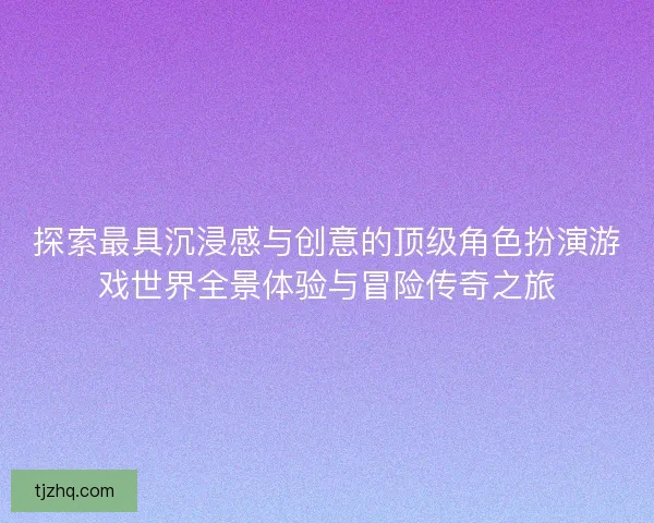 探索最具沉浸感与创意的顶级角色扮演游戏世界全景体验与冒险传奇之旅