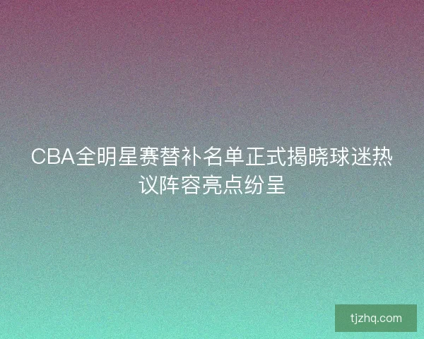 CBA全明星赛替补名单正式揭晓球迷热议阵容亮点纷呈