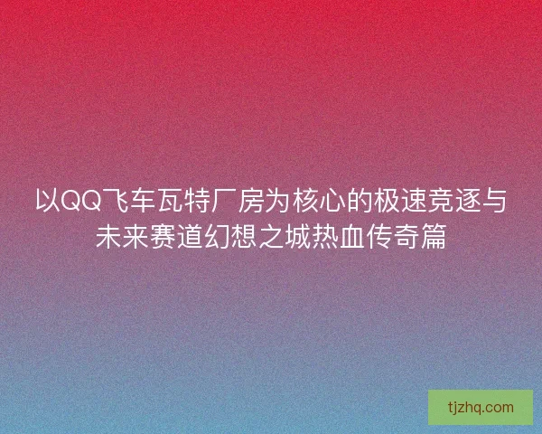 以QQ飞车瓦特厂房为核心的极速竞逐与未来赛道幻想之城热血传奇篇