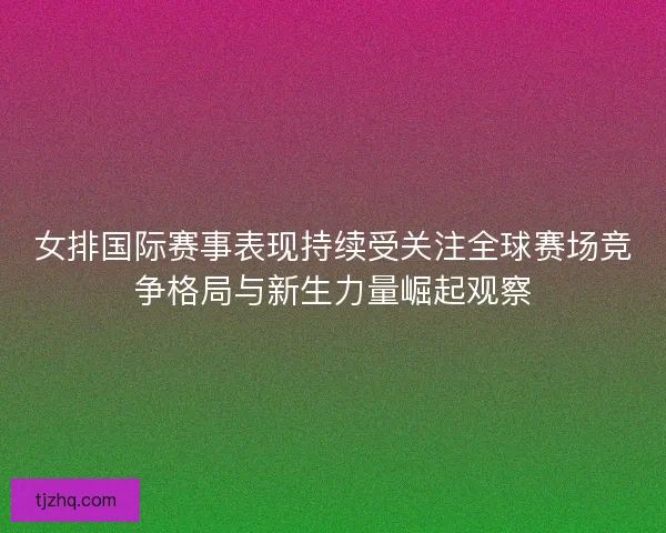 女排国际赛事表现持续受关注全球赛场竞争格局与新生力量崛起观察